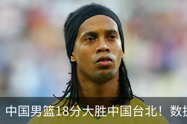 中国男篮18分大胜中国台北！数据 一清二楚，并非胡金秋，最大功勋竟是他