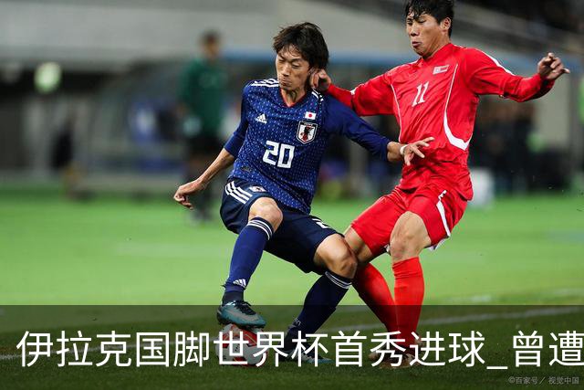 伊拉克国脚世界杯首秀进球 曾遭美国刁难被盘查7小时