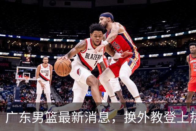 广东男篮最新消息，换外教登上热搜 胡明轩回应网暴 U21奖项大丰收