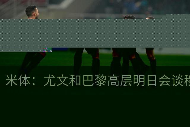 米体：尤文和巴黎高层明日会谈穆阿尼转会 他们还重新联系了苏莱